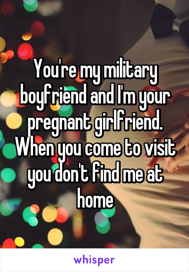 You're my military boyfriend and I'm your pregnant girlfriend. When you come to visit you don't find me at home