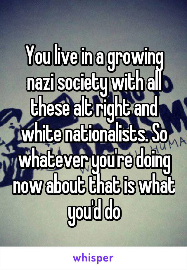 You live in a growing nazi society with all these alt right and white nationalists. So whatever you're doing now about that is what you'd do