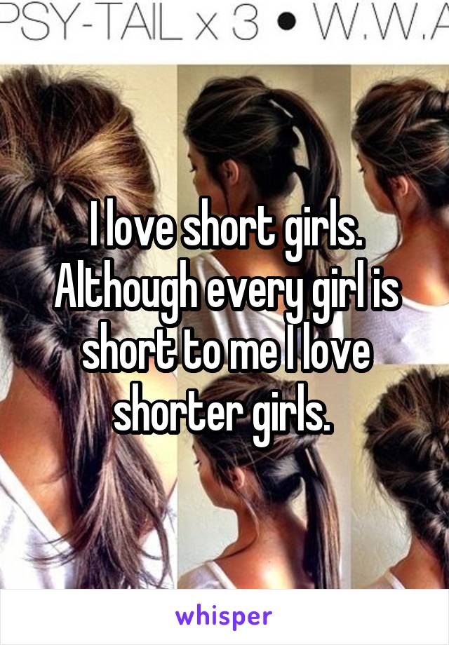 I love short girls. Although every girl is short to me I love shorter girls. 