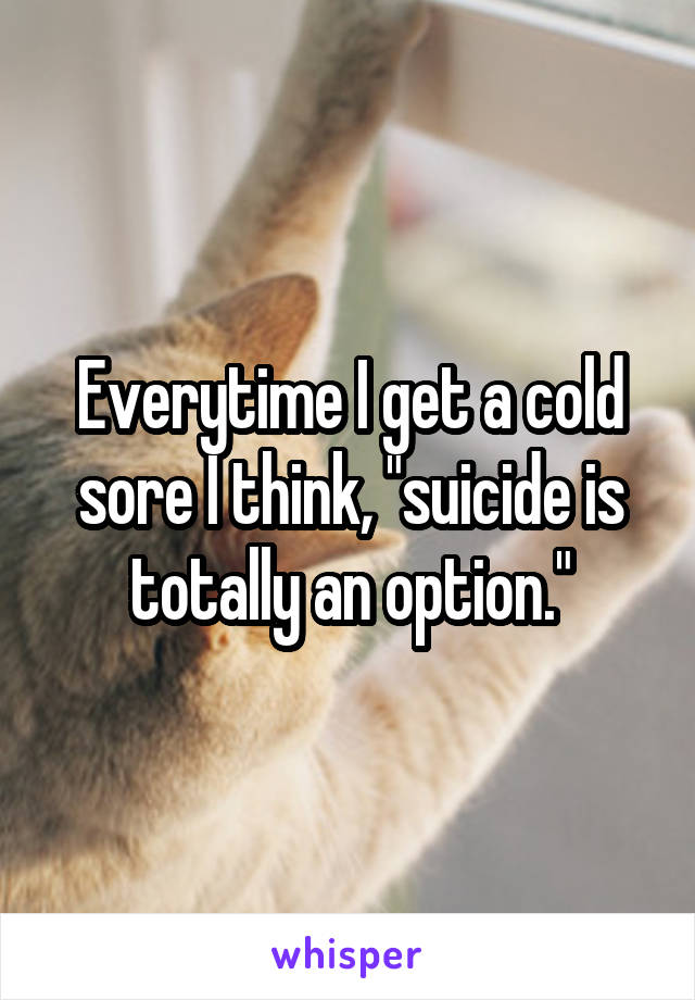 Everytime I get a cold sore I think, "suicide is totally an option."