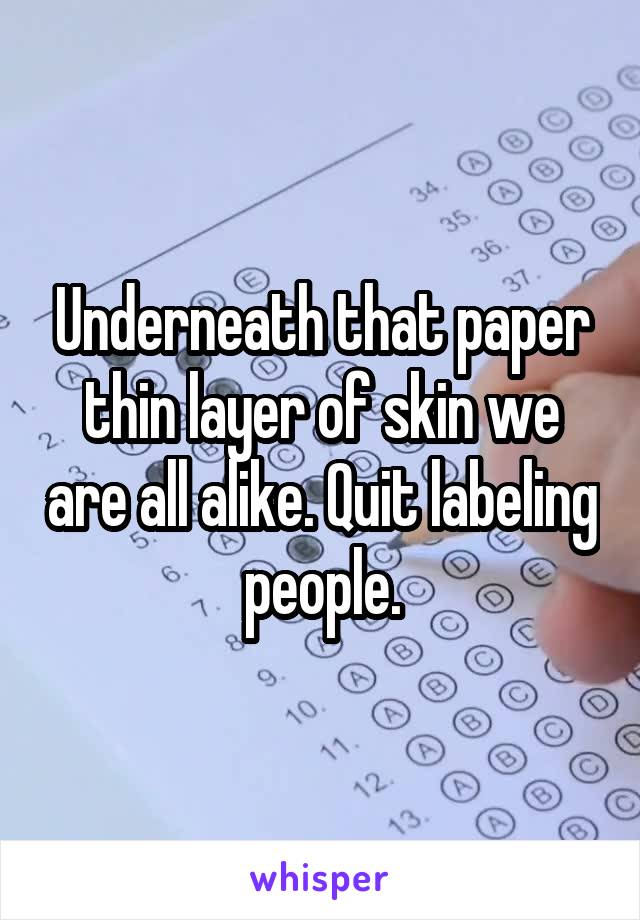 Underneath that paper thin layer of skin we are all alike. Quit labeling people.