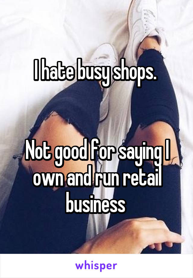 I hate busy shops. 


Not good for saying I own and run retail business 