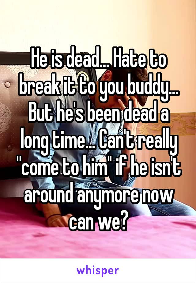 He is dead... Hate to break it to you buddy... But he's been dead a long time... Can't really "come to him" if he isn't around anymore now can we?