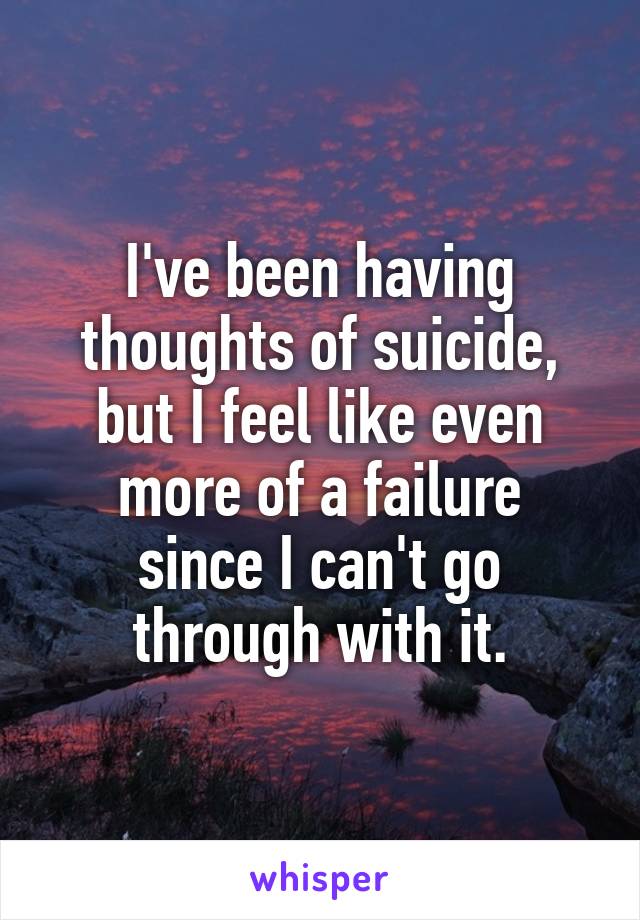 I've been having thoughts of suicide, but I feel like even
more of a failure since I can't go
through with it.