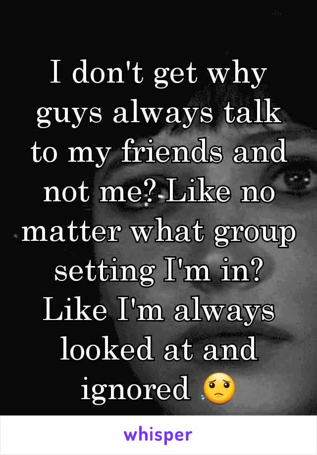 I don't get why guys always talk to my friends and not me? Like no matter what group setting I'm in? Like I'm always looked at and ignored 😟