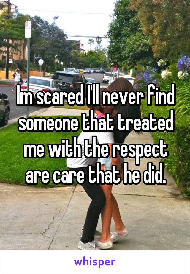 Im scared I'll never find someone that treated me with the respect are care that he did.