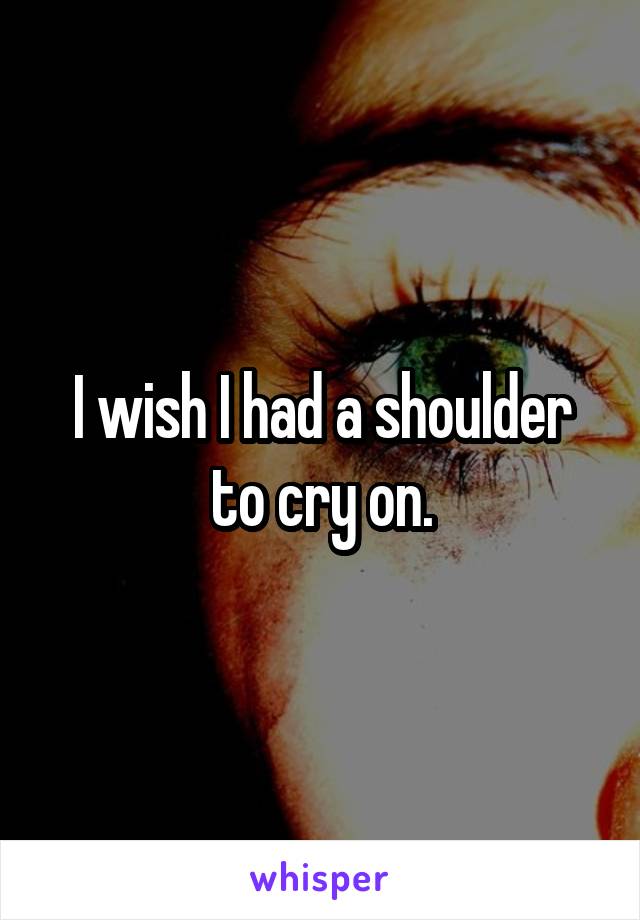 I wish I had a shoulder to cry on.