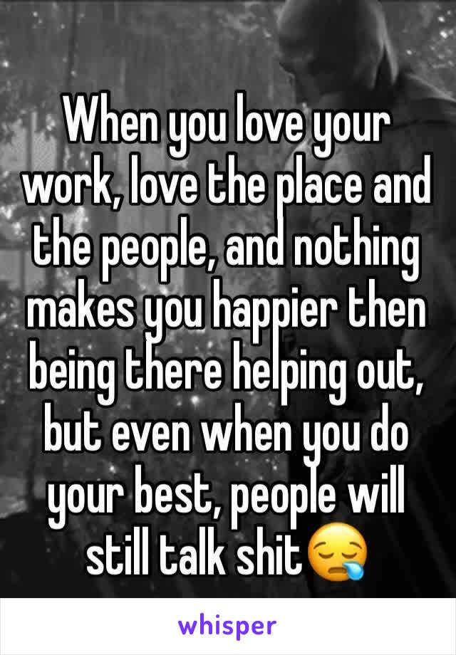 When you love your work, love the place and the people, and nothing makes you happier then being there helping out, but even when you do your best, people will still talk shit😪