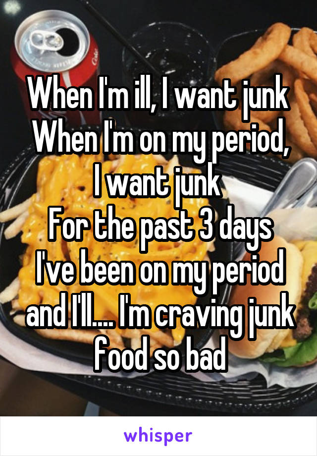 When I'm ill, I want junk 
When I'm on my period, I want junk 
For the past 3 days I've been on my period and I'll.... I'm craving junk food so bad