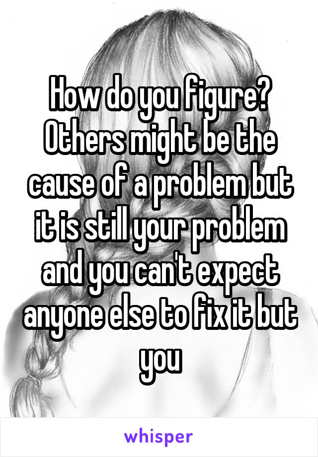 How do you figure? Others might be the cause of a problem but it is still your problem and you can't expect anyone else to fix it but you