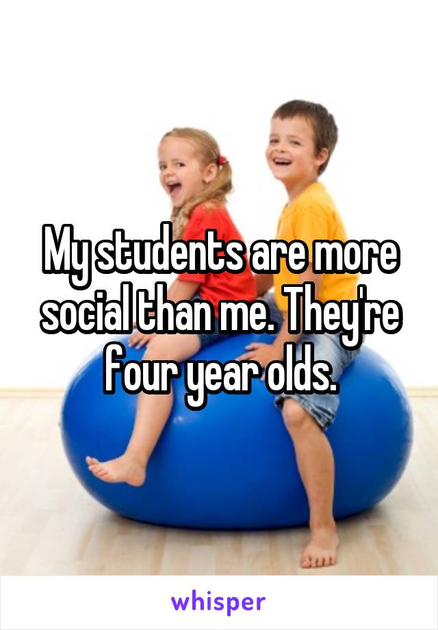 My students are more social than me. They're four year olds.