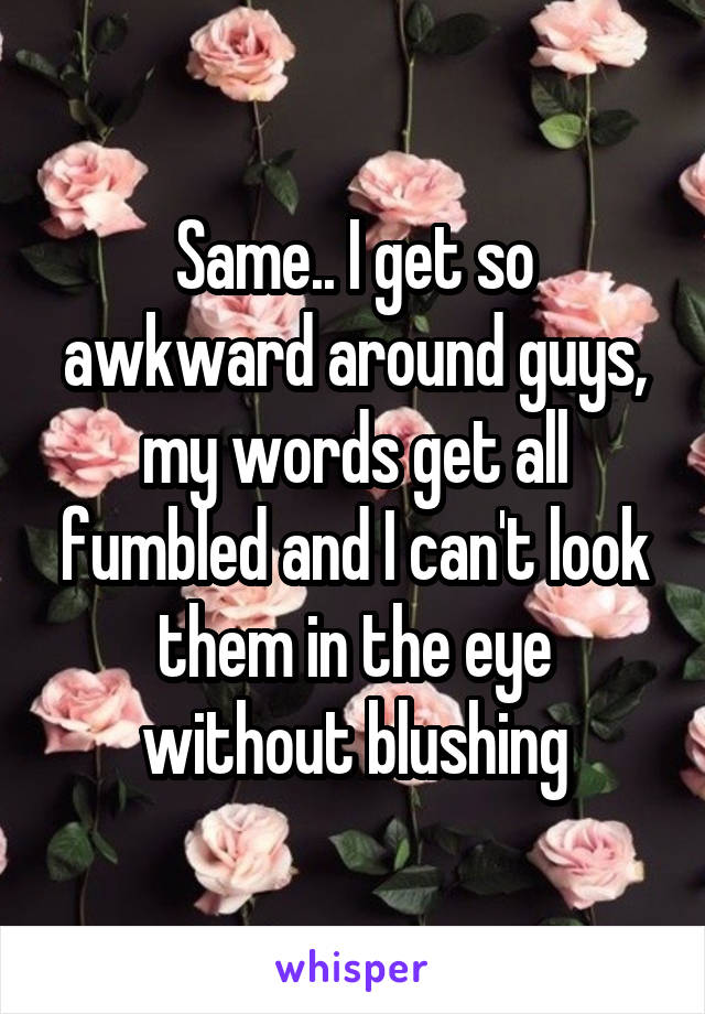 Same.. I get so awkward around guys, my words get all fumbled and I can't look them in the eye without blushing