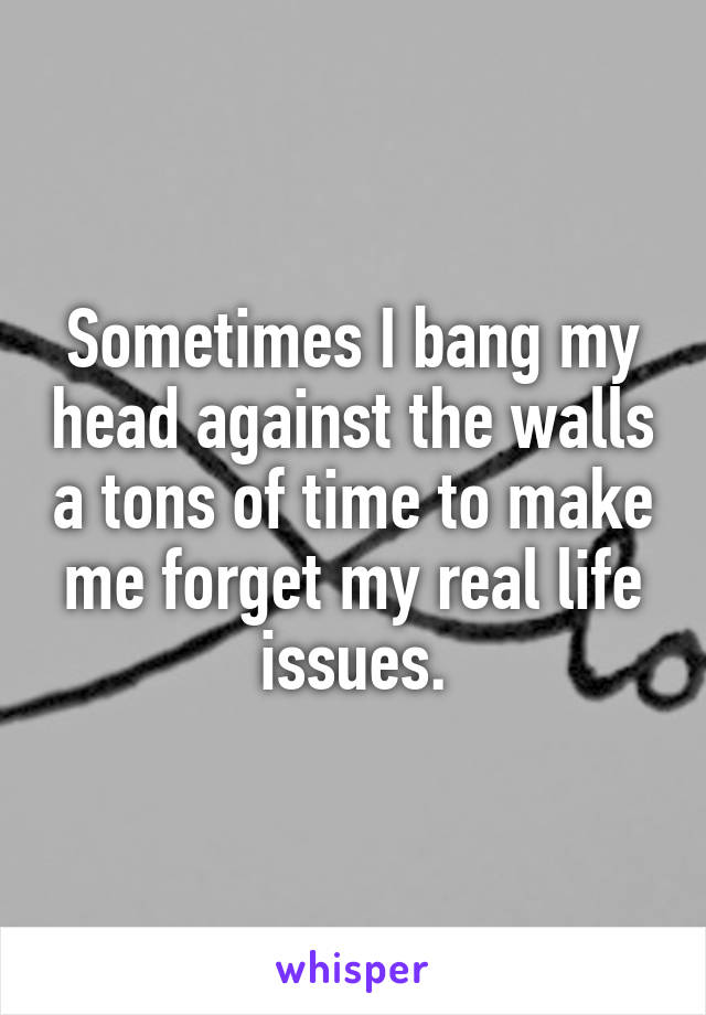 Sometimes I bang my head against the walls a tons of time to make me forget my real life issues.