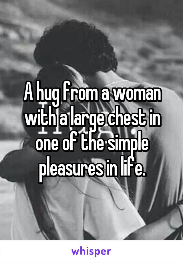 A hug from a woman with a large chest in one of the simple pleasures in life.