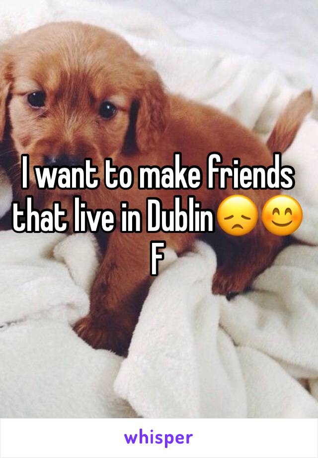 I want to make friends that live in Dublin😞😊
F