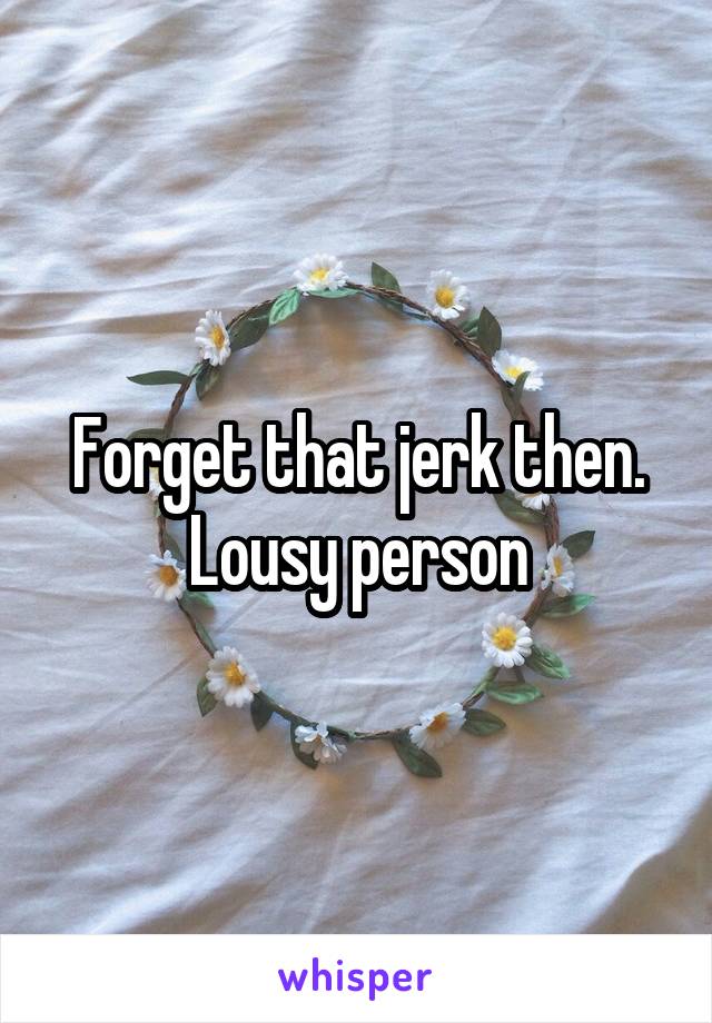 Forget that jerk then. Lousy person