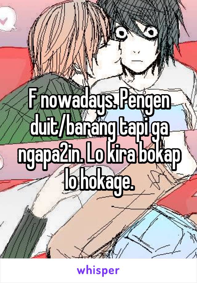 F nowadays. Pengen duit/barang tapi ga ngapa2in. Lo kira bokap lo hokage.