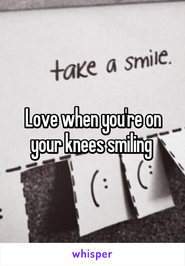 Love when you're on your knees smiling 