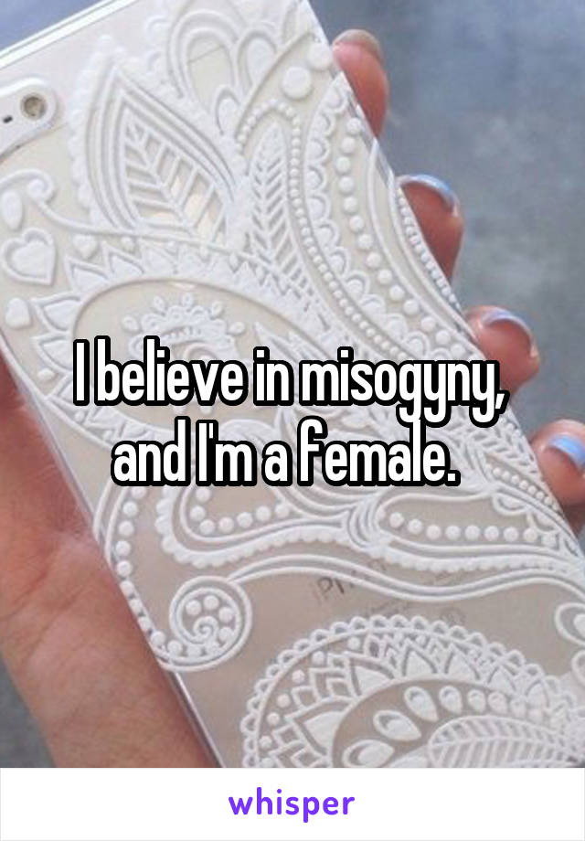 I believe in misogyny,  and I'm a female.  