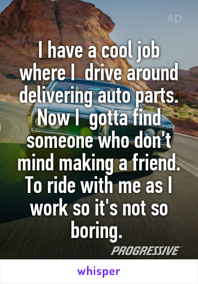 I have a cool job where I  drive around delivering auto parts. Now I  gotta find someone who don't mind making a friend. To ride with me as I work so it's not so boring. 