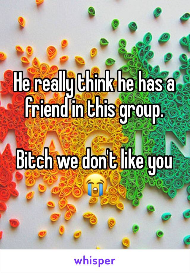 He really think he has a friend in this group. 

Bitch we don't like you 😭