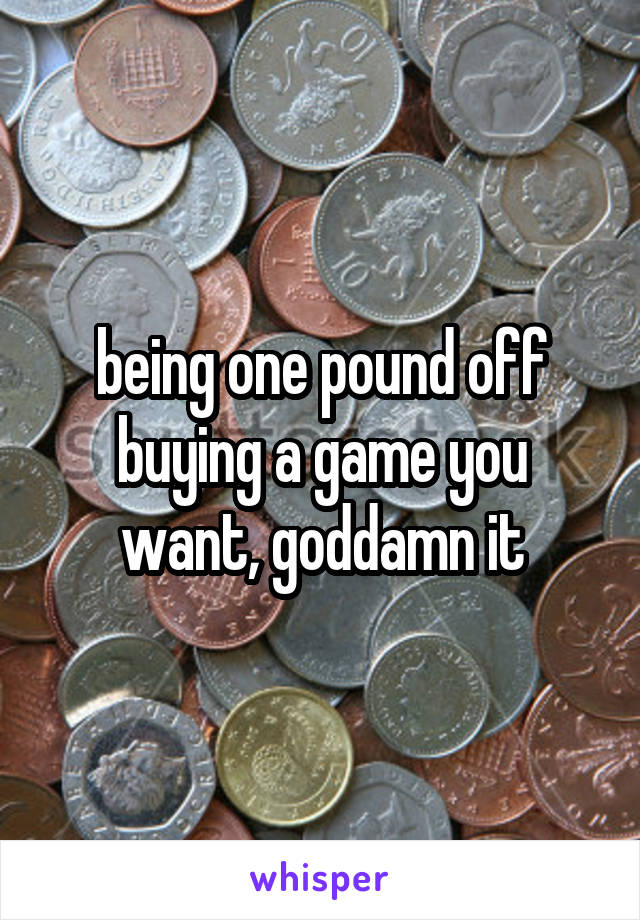 being one pound off buying a game you want, goddamn it