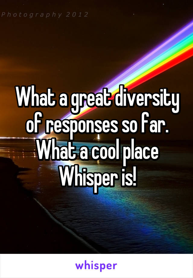 What a great diversity of responses so far. What a cool place Whisper is!