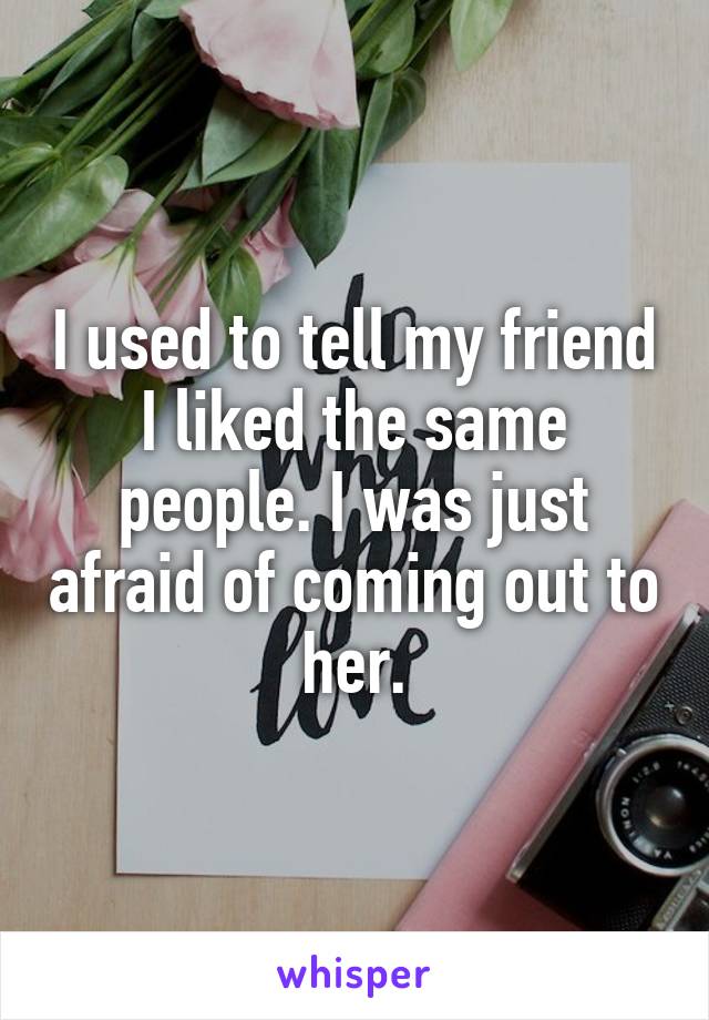 I used to tell my friend I liked the same people. I was just afraid of coming out to her.