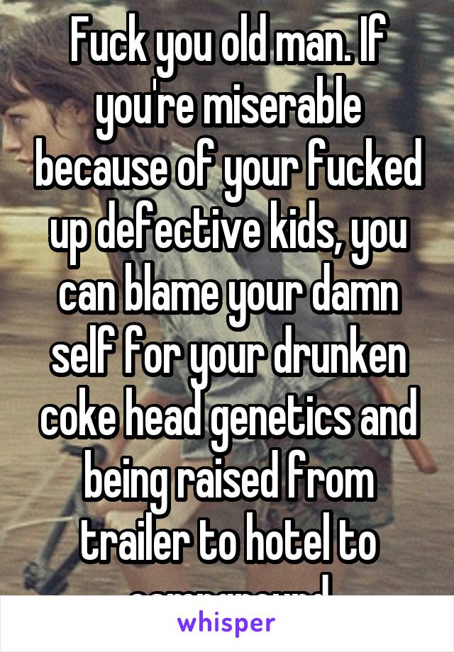 Fuck you old man. If you're miserable because of your fucked up defective kids, you can blame your damn self for your drunken coke head genetics and being raised from trailer to hotel to campground