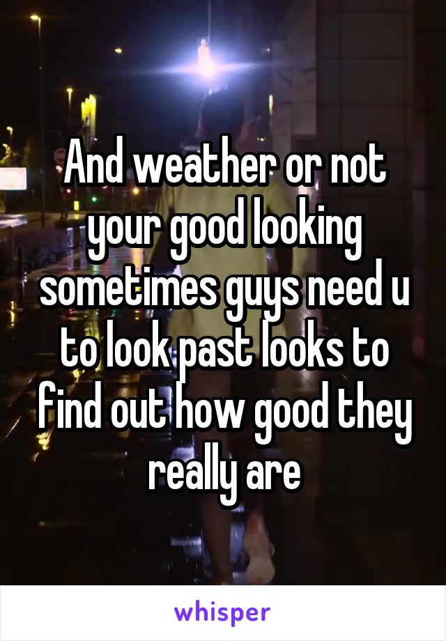 And weather or not your good looking sometimes guys need u to look past looks to find out how good they really are