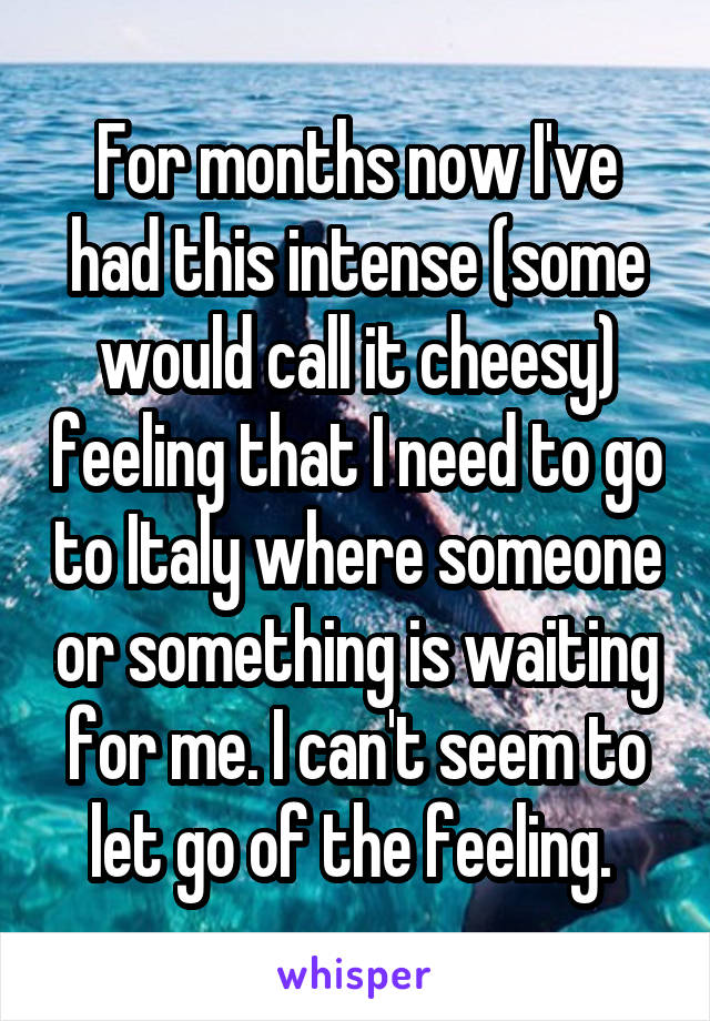 For months now I've had this intense (some would call it cheesy) feeling that I need to go to Italy where someone or something is waiting for me. I can't seem to let go of the feeling. 