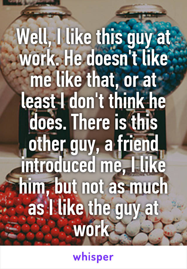 Well, I like this guy at work. He doesn't like me like that, or at least I don't think he does. There is this other guy, a friend introduced me, I like him, but not as much as I like the guy at work 