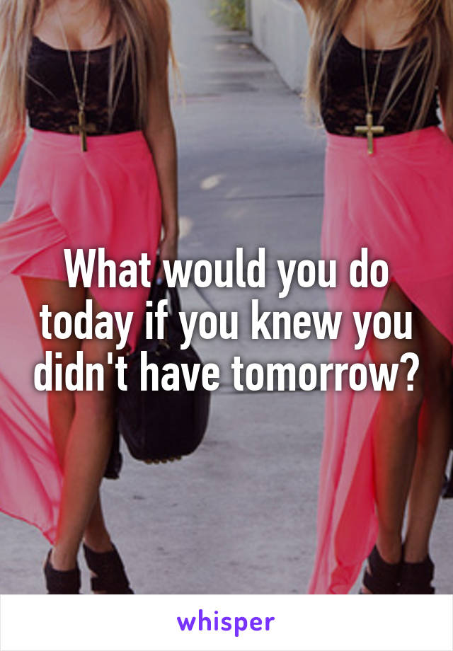 What would you do today if you knew you didn't have tomorrow?