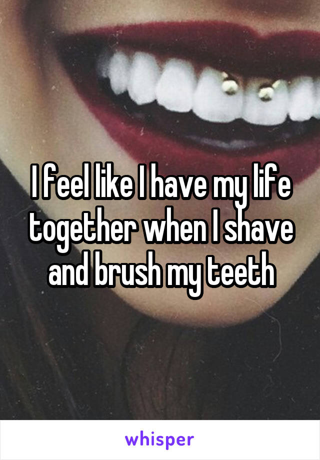 I feel like I have my life together when I shave and brush my teeth