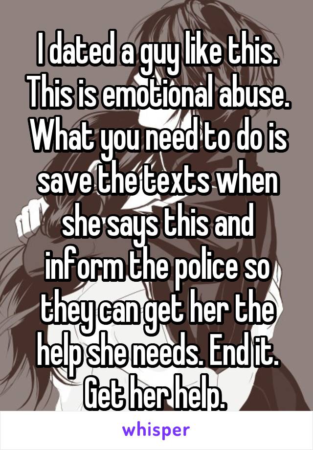 I dated a guy like this. This is emotional abuse. What you need to do is save the texts when she says this and inform the police so they can get her the help she needs. End it. Get her help. 