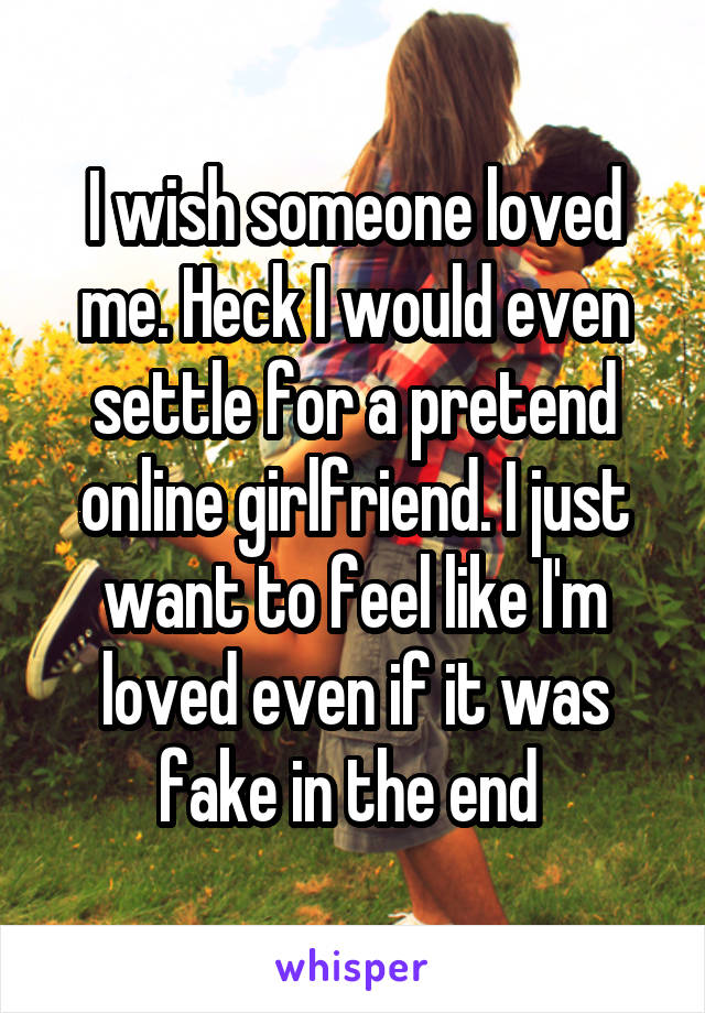 I wish someone loved me. Heck I would even settle for a pretend online girlfriend. I just want to feel like I'm loved even if it was fake in the end 