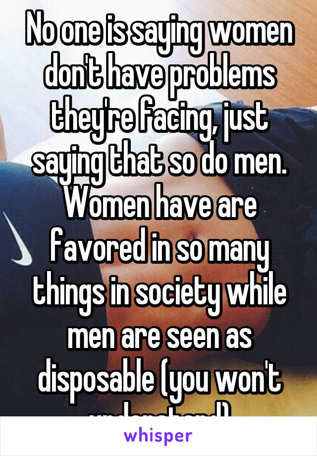 No one is saying women don't have problems they're facing, just saying that so do men. Women have are favored in so many things in society while men are seen as disposable (you won't understand)