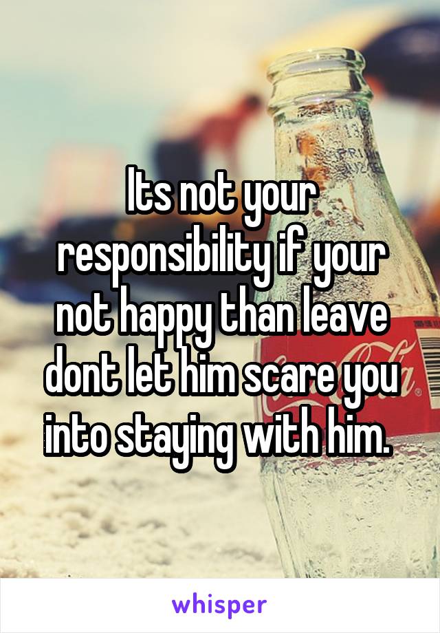 Its not your responsibility if your not happy than leave dont let him scare you into staying with him. 