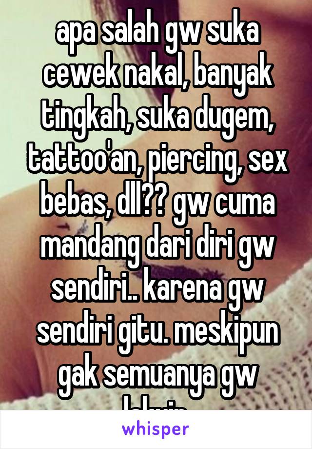 apa salah gw suka cewek nakal, banyak tingkah, suka dugem, tattoo'an, piercing, sex bebas, dll?? gw cuma mandang dari diri gw sendiri.. karena gw sendiri gitu. meskipun gak semuanya gw lakuin.