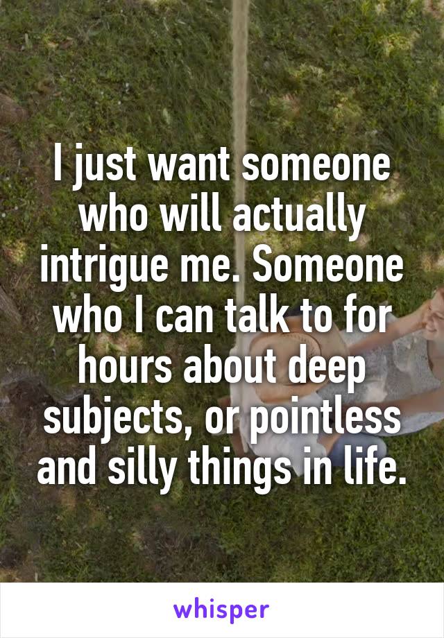 I just want someone who will actually intrigue me. Someone who I can talk to for hours about deep subjects, or pointless and silly things in life.