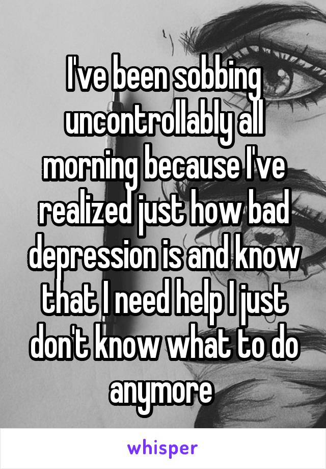 I've been sobbing uncontrollably all morning because I've realized just how bad depression is and know that I need help I just don't know what to do anymore 