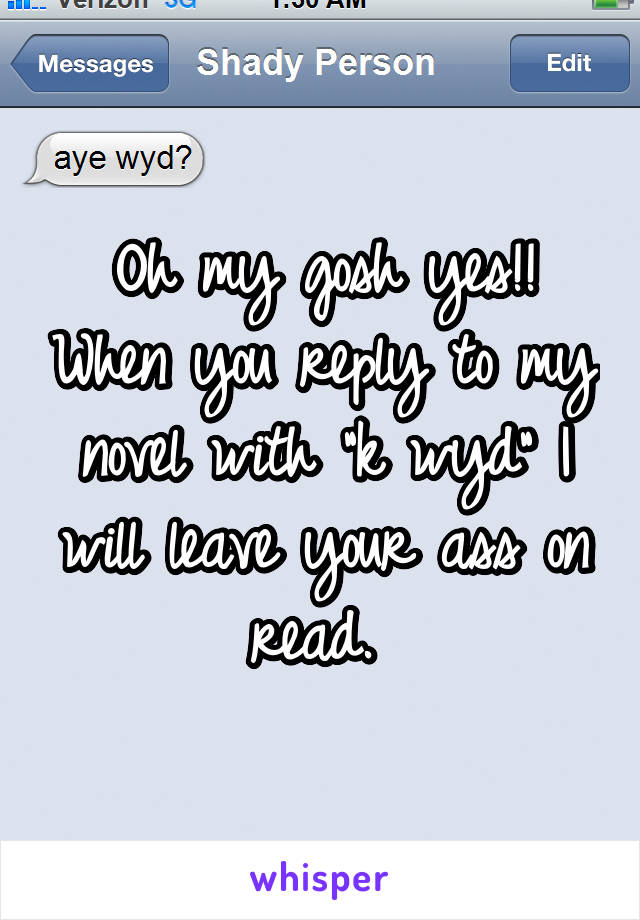 Oh my gosh yes!! When you reply to my novel with "k wyd" I will leave your ass on read. 