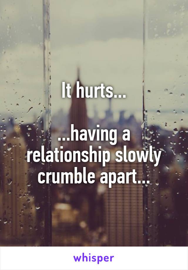 It hurts...

...having a relationship slowly crumble apart...