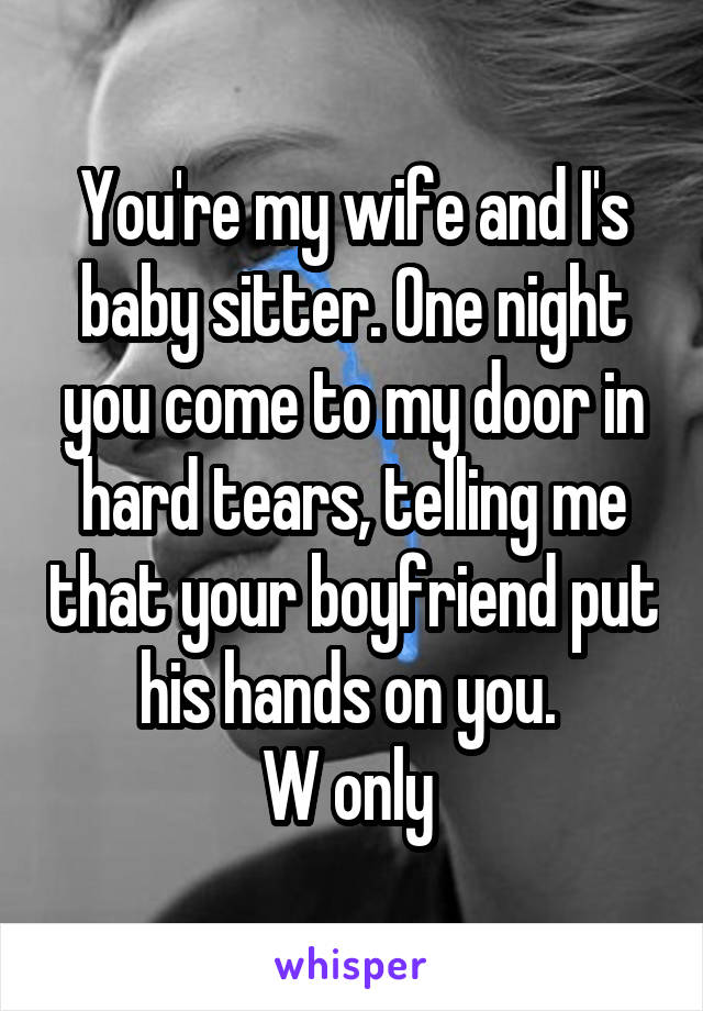 You're my wife and I's baby sitter. One night you come to my door in hard tears, telling me that your boyfriend put his hands on you. 
W only 