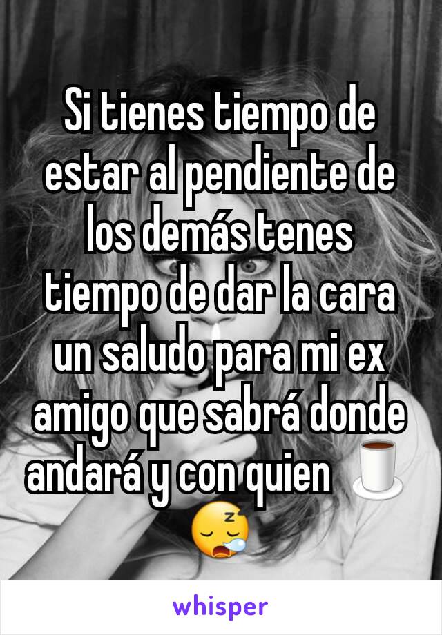 Si tienes tiempo de estar al pendiente de los demás tenes tiempo de dar la cara un saludo para mi ex amigo que sabrá donde andará y con quien 🍵😪