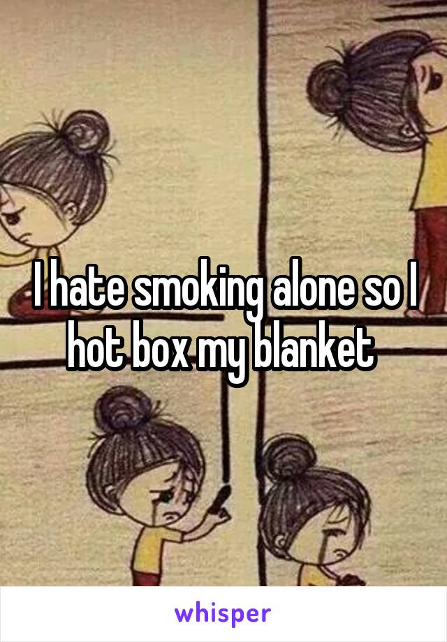 I hate smoking alone so I hot box my blanket 