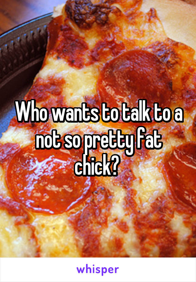 Who wants to talk to a not so pretty fat chick? 