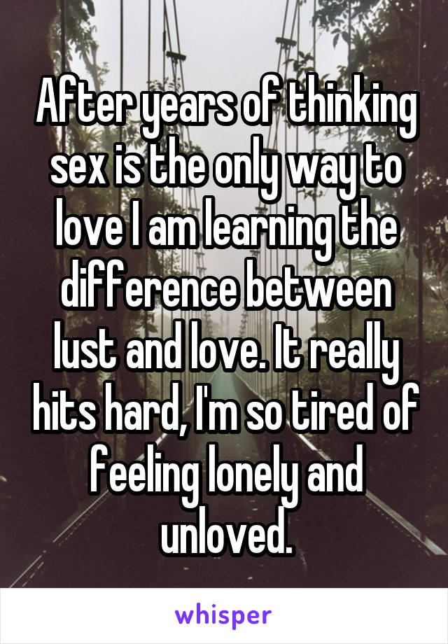 After years of thinking sex is the only way to love I am learning the difference between lust and love. It really hits hard, I'm so tired of feeling lonely and unloved.