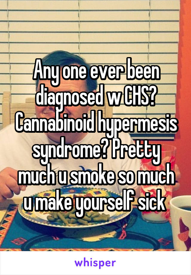 Any one ever been diagnosed w CHS? Cannabinoid hypermesis syndrome? Pretty much u smoke so much u make yourself sick 