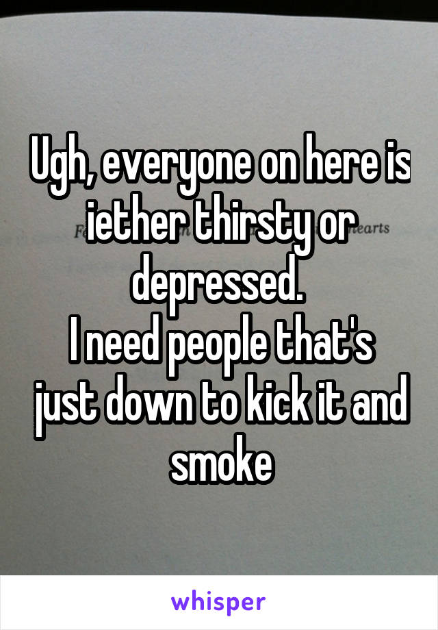 Ugh, everyone on here is iether thirsty or depressed. 
I need people that's just down to kick it and smoke